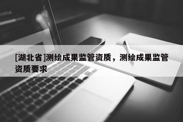 [湖北省]測(cè)繪成果監(jiān)管資質(zhì)，測(cè)繪成果監(jiān)管資質(zhì)要求