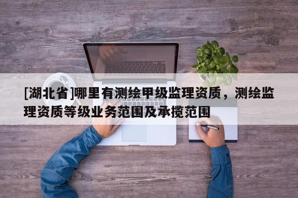 [湖北省]哪里有測繪甲級監(jiān)理資質(zhì)，測繪監(jiān)理資質(zhì)等級業(yè)務(wù)范圍及承攬范圍
