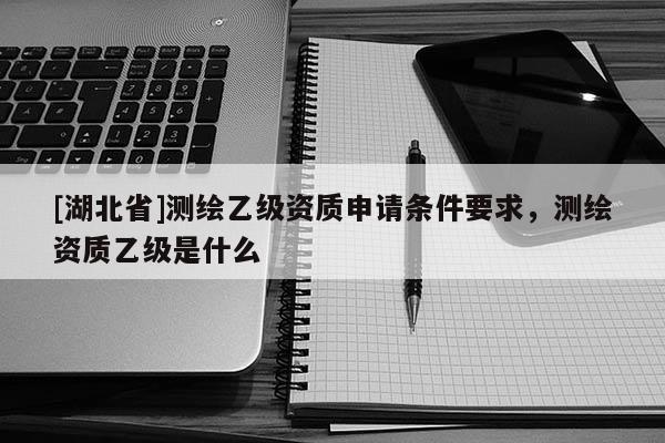 [湖北省]測(cè)繪乙級(jí)資質(zhì)申請(qǐng)條件要求，測(cè)繪資質(zhì)乙級(jí)是什么
