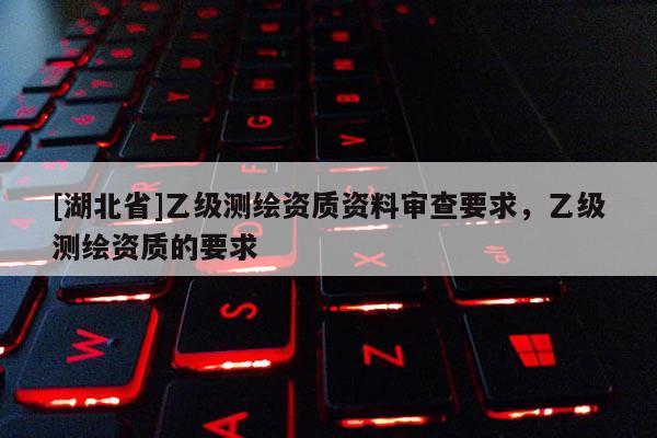 [湖北省]乙級(jí)測(cè)繪資質(zhì)資料審查要求，乙級(jí)測(cè)繪資質(zhì)的要求