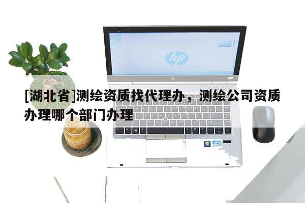 [湖北省]測繪資質(zhì)找代理辦，測繪公司資質(zhì)辦理哪個(gè)部門辦理