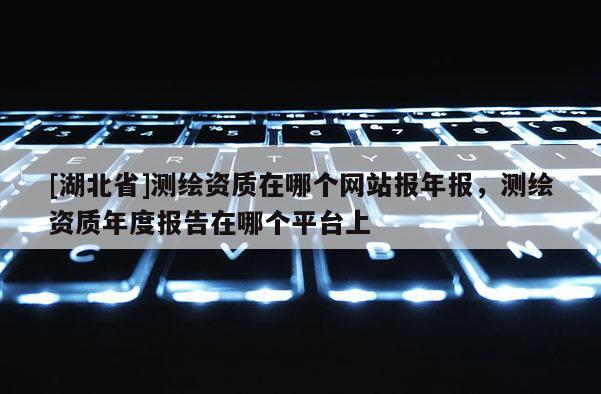 [湖北省]測繪資質(zhì)在哪個(gè)網(wǎng)站報(bào)年報(bào)，測繪資質(zhì)年度報(bào)告在哪個(gè)平臺(tái)上