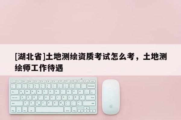 [湖北省]土地測繪資質(zhì)考試怎么考，土地測繪師工作待遇