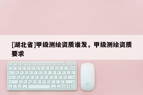 [湖北省]甲級(jí)測(cè)繪資質(zhì)誰發(fā)，甲級(jí)測(cè)繪資質(zhì)要求