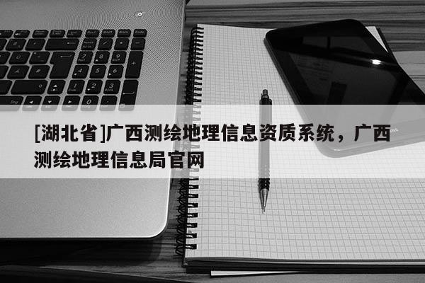 [湖北省]廣西測繪地理信息資質(zhì)系統(tǒng)，廣西測繪地理信息局官網(wǎng)