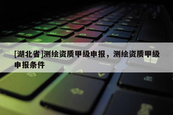 [湖北省]測繪資質甲級申報，測繪資質甲級申報條件