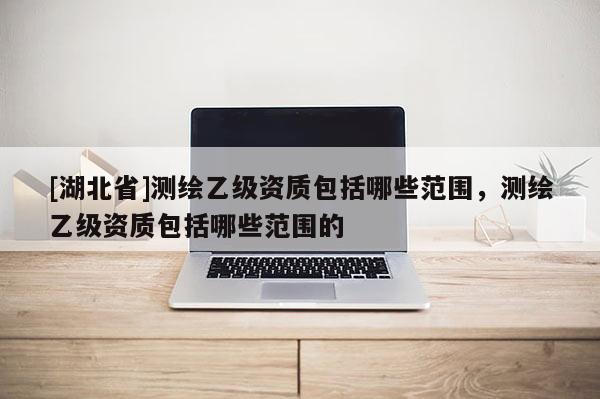 [湖北省]測繪乙級資質(zhì)包括哪些范圍，測繪乙級資質(zhì)包括哪些范圍的