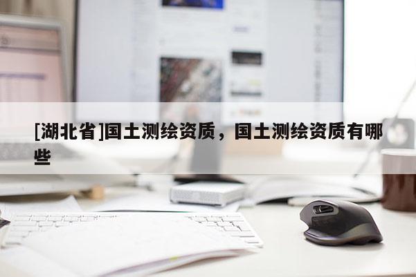 [湖北省]國(guó)土測(cè)繪資質(zhì)，國(guó)土測(cè)繪資質(zhì)有哪些