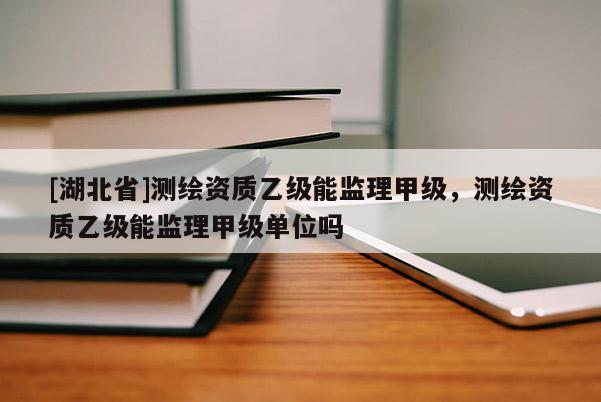 [湖北省]測(cè)繪資質(zhì)乙級(jí)能監(jiān)理甲級(jí)，測(cè)繪資質(zhì)乙級(jí)能監(jiān)理甲級(jí)單位嗎