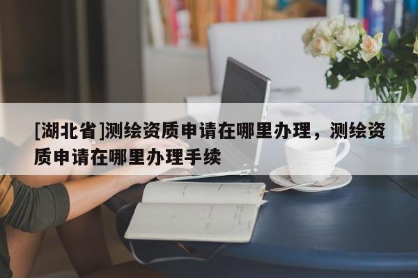 [湖北省]測(cè)繪資質(zhì)申請(qǐng)?jiān)谀睦镛k理，測(cè)繪資質(zhì)申請(qǐng)?jiān)谀睦镛k理手續(xù)