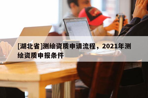 [湖北省]測繪資質(zhì)申請(qǐng)流程，2021年測繪資質(zhì)申報(bào)條件