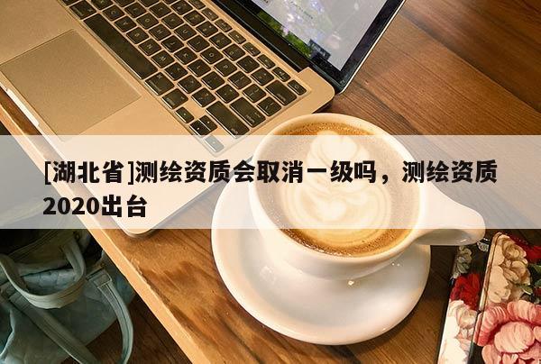 [湖北省]測(cè)繪資質(zhì)會(huì)取消一級(jí)嗎，測(cè)繪資質(zhì)2020出臺(tái)