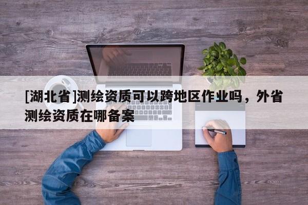 [湖北省]測繪資質可以跨地區(qū)作業(yè)嗎，外省測繪資質在哪備案