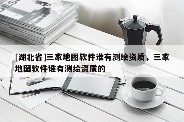 [湖北省]三家地圖軟件誰有測繪資質，三家地圖軟件誰有測繪資質的