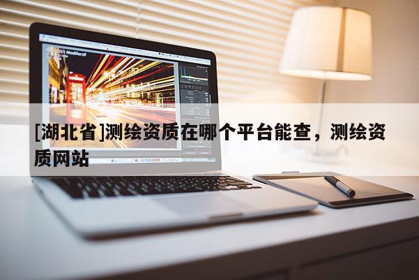 [湖北省]測(cè)繪資質(zhì)在哪個(gè)平臺(tái)能查，測(cè)繪資質(zhì)網(wǎng)站