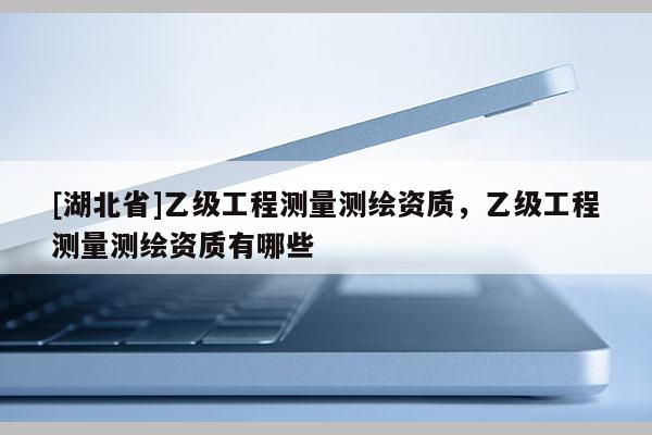 [湖北省]乙級工程測量測繪資質(zhì)，乙級工程測量測繪資質(zhì)有哪些
