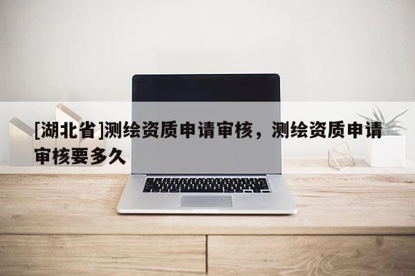 [湖北省]測繪資質申請審核，測繪資質申請審核要多久