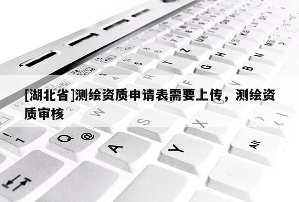 [湖北省]測繪資質(zhì)申請表需要上傳，測繪資質(zhì)審核