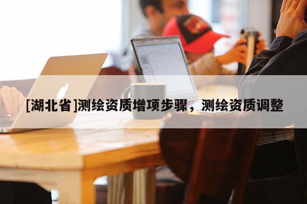 [湖北省]測(cè)繪資質(zhì)增項(xiàng)步驟，測(cè)繪資質(zhì)調(diào)整