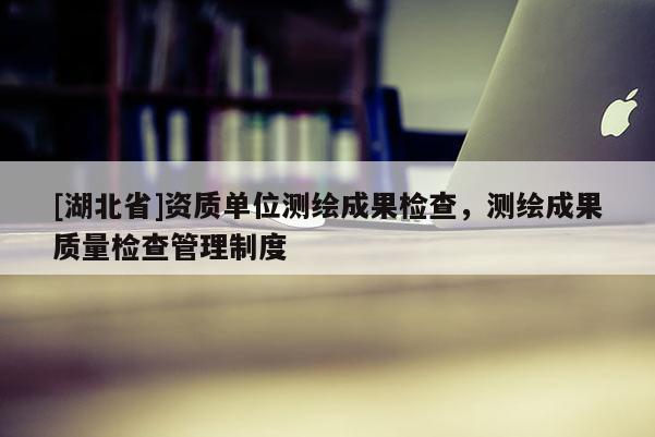 [湖北省]資質(zhì)單位測(cè)繪成果檢查，測(cè)繪成果質(zhì)量檢查管理制度