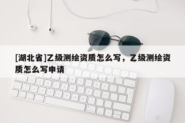 [湖北省]乙級(jí)測繪資質(zhì)怎么寫，乙級(jí)測繪資質(zhì)怎么寫申請(qǐng)