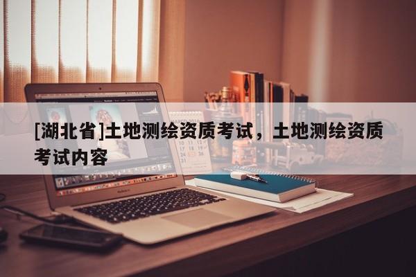 [湖北省]土地測繪資質(zhì)考試，土地測繪資質(zhì)考試內(nèi)容