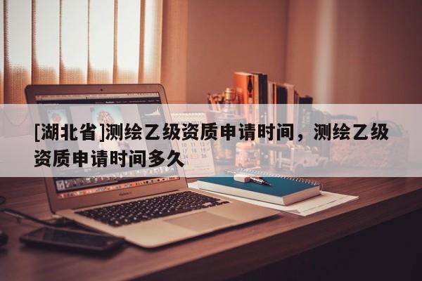 [湖北省]測繪乙級資質(zhì)申請時間，測繪乙級資質(zhì)申請時間多久