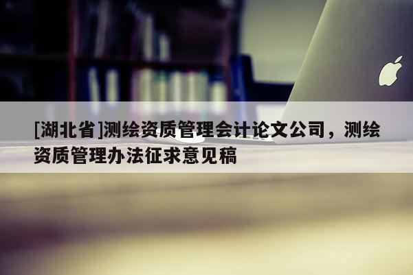 [湖北省]測繪資質(zhì)管理會計論文公司，測繪資質(zhì)管理辦法征求意見稿