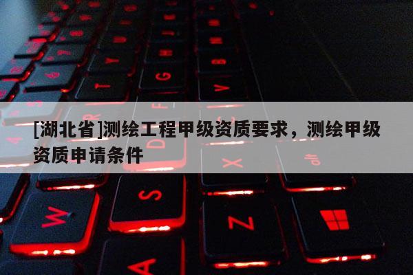 [湖北省]測繪工程甲級資質(zhì)要求，測繪甲級資質(zhì)申請條件