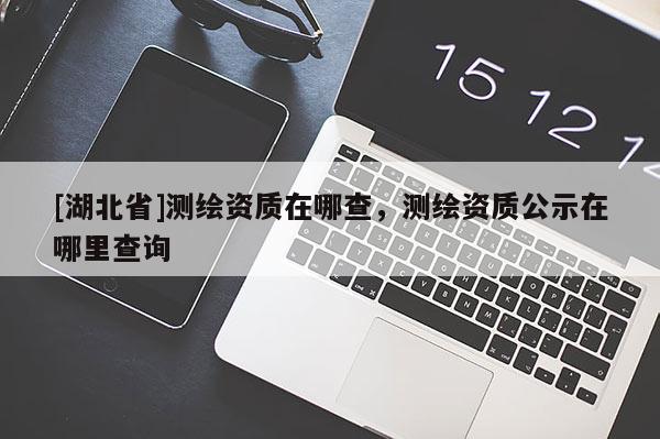 [湖北省]測繪資質(zhì)在哪查，測繪資質(zhì)公示在哪里查詢