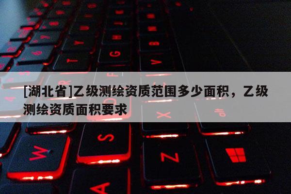 [湖北省]乙級(jí)測(cè)繪資質(zhì)范圍多少面積，乙級(jí)測(cè)繪資質(zhì)面積要求