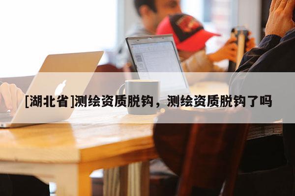 [湖北省]測(cè)繪資質(zhì)脫鉤，測(cè)繪資質(zhì)脫鉤了嗎