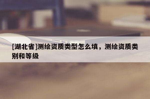 [湖北省]測(cè)繪資質(zhì)類(lèi)型怎么填，測(cè)繪資質(zhì)類(lèi)別和等級(jí)