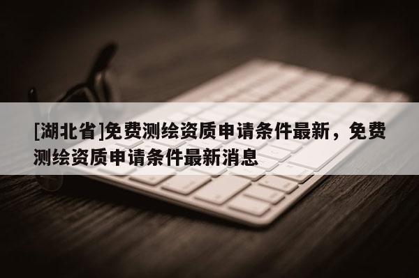 [湖北省]免費測繪資質(zhì)申請條件最新，免費測繪資質(zhì)申請條件最新消息