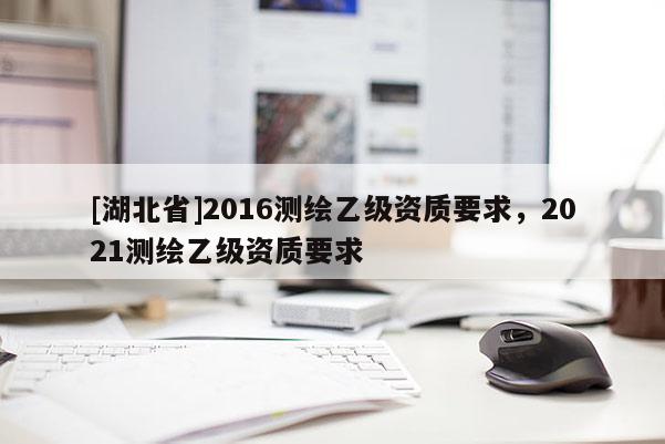 [湖北省]2016測繪乙級資質(zhì)要求，2021測繪乙級資質(zhì)要求