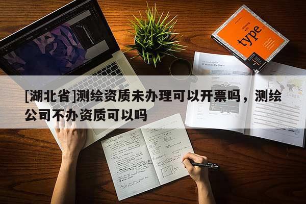 [湖北省]測(cè)繪資質(zhì)未辦理可以開票嗎，測(cè)繪公司不辦資質(zhì)可以嗎