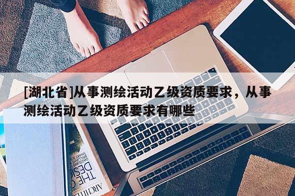 [湖北省]從事測繪活動乙級資質(zhì)要求，從事測繪活動乙級資質(zhì)要求有哪些
