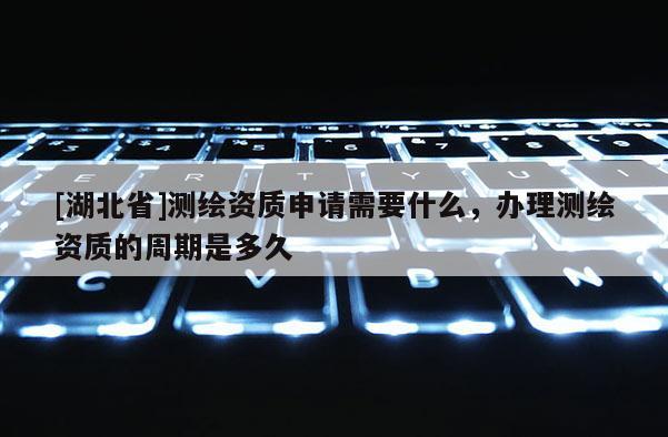 [湖北省]測繪資質(zhì)申請需要什么，辦理測繪資質(zhì)的周期是多久