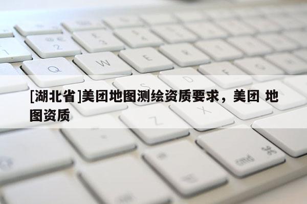 [湖北省]美團(tuán)地圖測繪資質(zhì)要求，美團(tuán) 地圖資質(zhì)