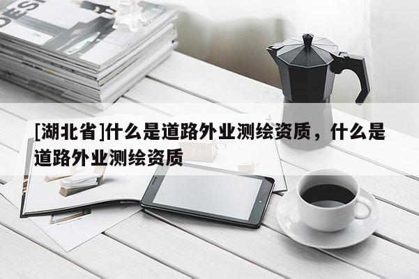 [湖北省]什么是道路外業(yè)測(cè)繪資質(zhì)，什么是道路外業(yè)測(cè)繪資質(zhì)