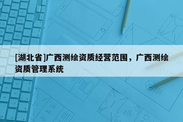 [湖北省]廣西測繪資質(zhì)經(jīng)營范圍，廣西測繪資質(zhì)管理系統(tǒng)