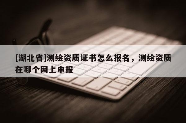 [湖北省]測(cè)繪資質(zhì)證書怎么報(bào)名，測(cè)繪資質(zhì)在哪個(gè)網(wǎng)上申報(bào)
