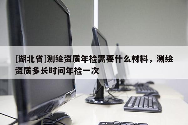 [湖北省]測(cè)繪資質(zhì)年檢需要什么材料，測(cè)繪資質(zhì)多長(zhǎng)時(shí)間年檢一次