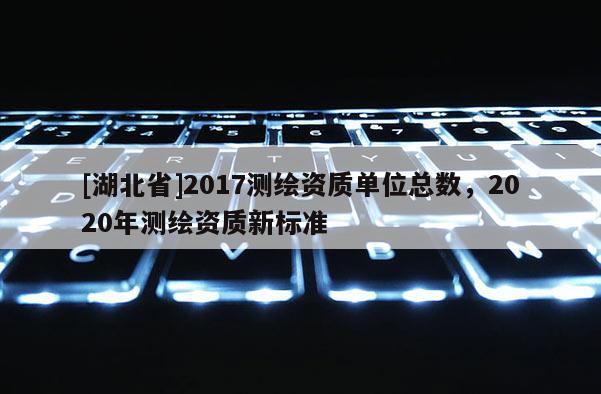 [湖北省]2017測繪資質(zhì)單位總數(shù)，2020年測繪資質(zhì)新標(biāo)準(zhǔn)