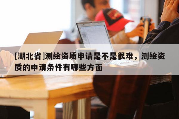[湖北省]測(cè)繪資質(zhì)申請(qǐng)是不是很難，測(cè)繪資質(zhì)的申請(qǐng)條件有哪些方面