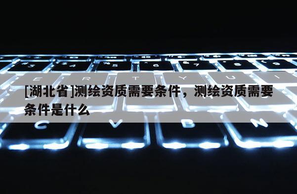 [湖北省]測繪資質(zhì)需要條件，測繪資質(zhì)需要條件是什么
