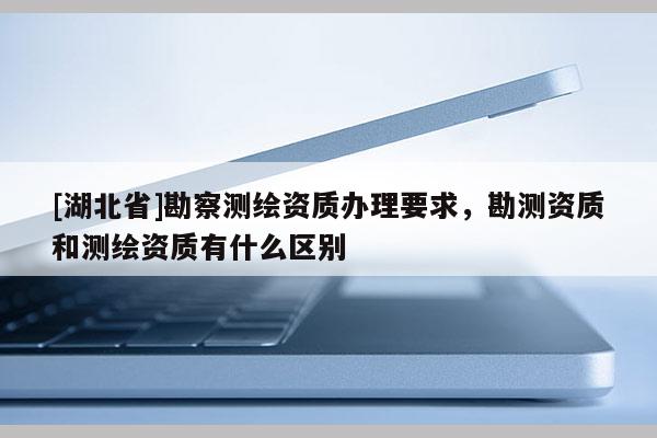 [湖北省]勘察測繪資質(zhì)辦理要求，勘測資質(zhì)和測繪資質(zhì)有什么區(qū)別