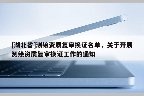[湖北省]測繪資質(zhì)復(fù)審換證名單，關(guān)于開展測繪資質(zhì)復(fù)審換證工作的通知