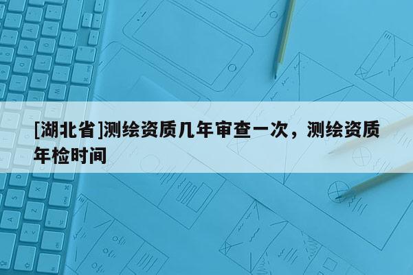 [湖北省]測繪資質(zhì)幾年審查一次，測繪資質(zhì)年檢時(shí)間