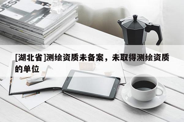 [湖北省]測(cè)繪資質(zhì)未備案，未取得測(cè)繪資質(zhì)的單位